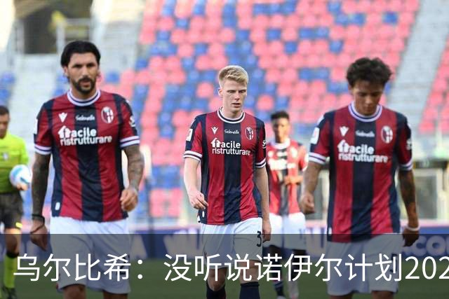 乌尔比希：没听说诺伊尔计划2027年退役，我们关系很好